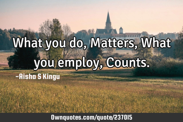 What you do,
Matters,
What you employ,
C