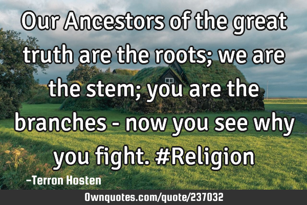 Our Ancestors of the great truth are the roots; we are the stem; you are the branches - now you see