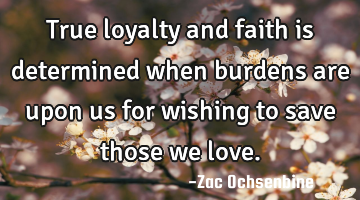 True loyalty and faith is determined when burdens are upon us for wishing to save those we love.