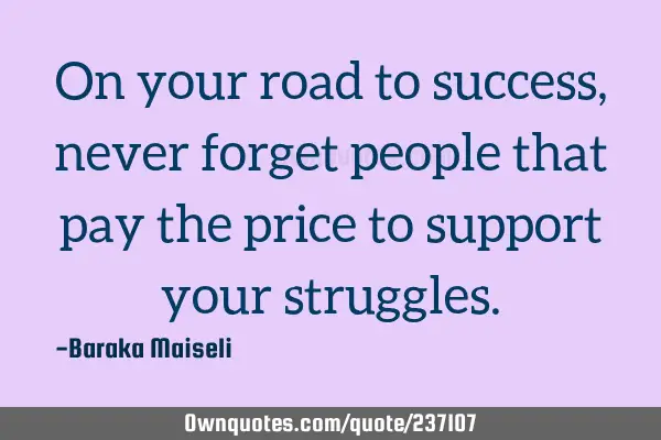 On your road to success, never forget people that pay the price to support your