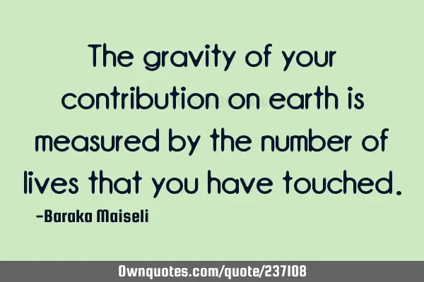 The gravity of your contribution on earth is measured by the number of lives that you have