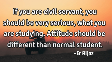 If you are civil servant  , you should be very serious, what you are studying.  Attitude  should be