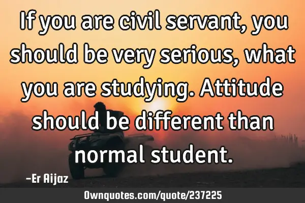 If you are civil servant  , you should be very serious, what you are studying.  Attitude  should be