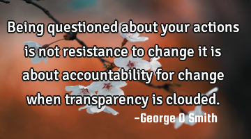 Being questioned about your actions is not resistance to change it is about accountability for