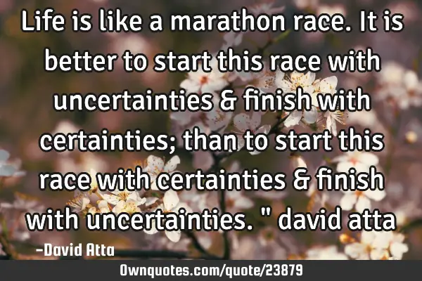 Life is like a marathon race. It is better to start this race with uncertainties & finish with