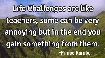 Life Challenges are like teachers, some can be very annoying but in the end you gain something from