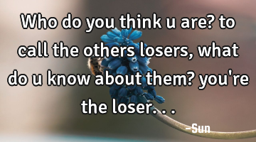 Who do you think u are? to call the others losers , what do u know about them? you