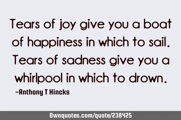 Tears of joy give you a boat of happiness in which to sail. Tears of sadness give you a whirlpool