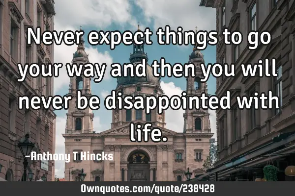 Never expect things to go your way and then you will never be disappointed with