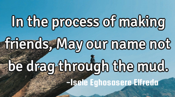 In the process of making friends, May our name not be drag through the mud.
