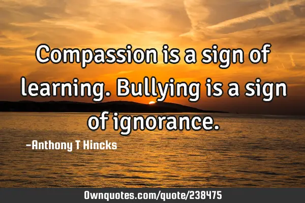 Compassion is a sign of learning.
Bullying is a sign of