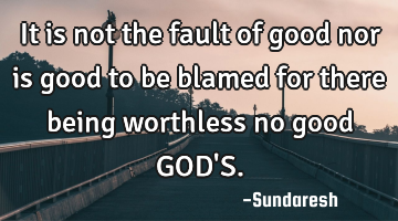 It is not the fault of good nor is good to be blamed for there being worthless no good GOD