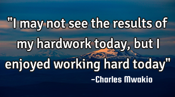 "I may not see the results of my hardwork today, but I enjoyed working hard today"