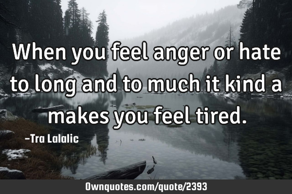 When you feel anger or hate to long and to much it kind a makes you feel