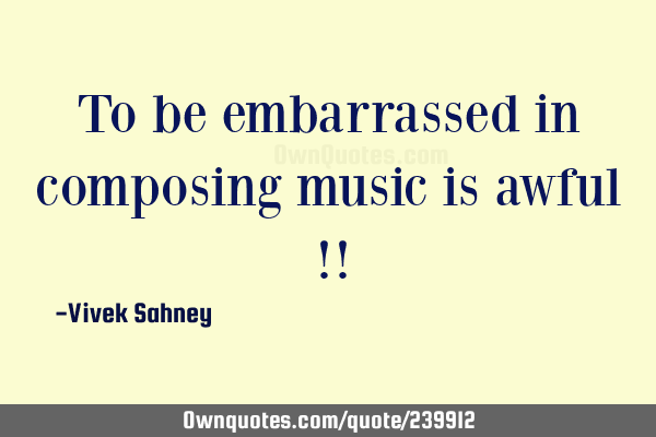 To be embarrassed in composing music is awful !!