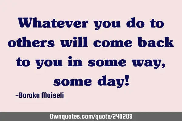 Whatever you do to others will come back to you in some way, some day!