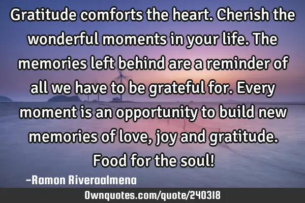 Gratitude comforts the heart. Cherish the wonderful moments in your life. The memories left behind