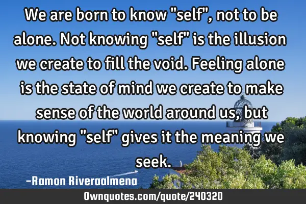 We are born to know "self", not to be alone. Not knowing "self" is the illusion we create to fill