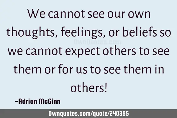 We cannot see our own thoughts, feelings, or beliefs so we cannot expect others to see them or for