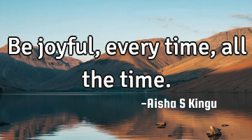 Be joyful, every time, all the time.
