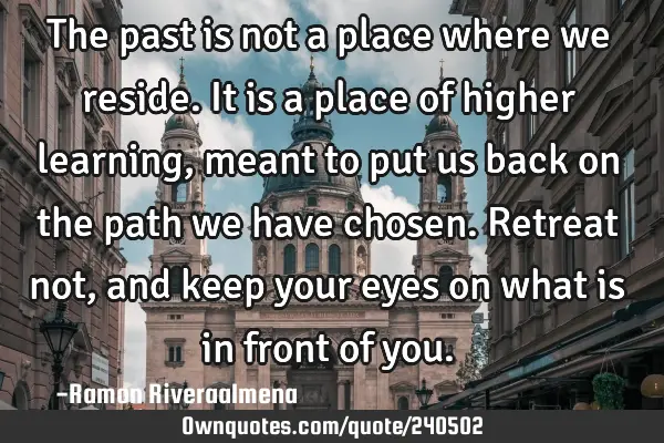 The past is not a place where we reside. It is a place of higher learning, meant to put us back on