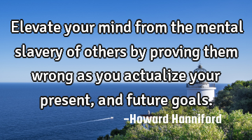 Elevate your mind from the mental slavery of others by proving them wrong as you actualize your