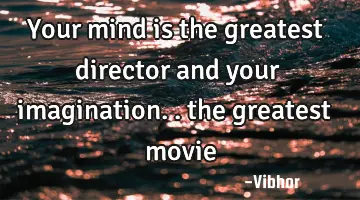 Your mind is the greatest director and your imagination.. the greatest