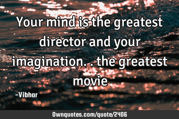 Your mind is the greatest director and your imagination.. the greatest