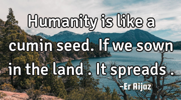 Humanity is like a cumin seed. If we sown in the land . It spreads  .