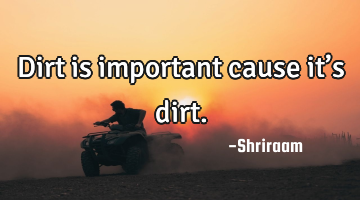 Dirt is important cause it’s dirt.