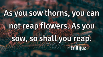 As you sow thorns, you can not reap flowers.  As you sow , so shall you reap.