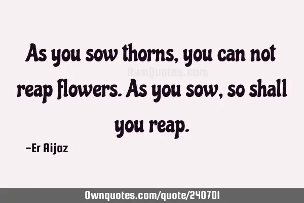 As you sow thorns, you can not reap flowers.  As you sow , so shall you