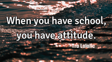 When you have school,you have attitude.