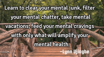 Learn to clear your mental junk, filter your mental chatter,take mental vacations, feed your mental