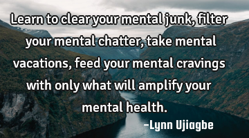 Learn to clear your mental junk, filter your mental chatter,take mental vacations, feed your mental