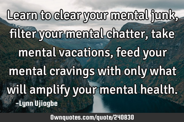 Learn to clear your mental junk, filter your mental chatter,take mental vacations, feed your mental