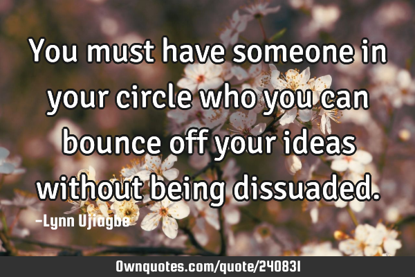 You must have someone in your circle who you can bounce off your ideas without being