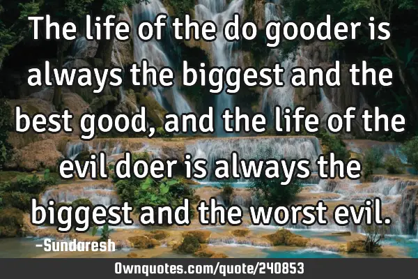 The life of the do gooder is always the biggest and the best good, and the life of the evil doer is