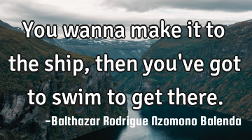 You wanna make it to the ship, then you