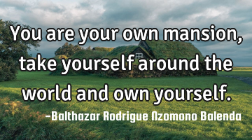 You are your own mansion, take yourself around the world and own yourself.