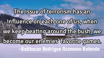 The issue of terrorism has an influence on each one of us, when we keep beating around the bush, we