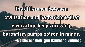 The difference between civilization and barbarism is that civilization keeps growing, barbarism