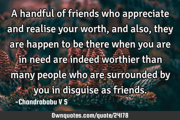 A handful of friends who appreciate and realise your worth, and also, they are happen to be there