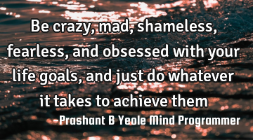 Be crazy, mad,
shameless, fearless,
and obsessed with
your life goals,
and just do