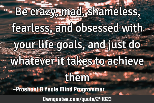 Be crazy, mad,
shameless, fearless,
and obsessed with
your life goals,
and just do