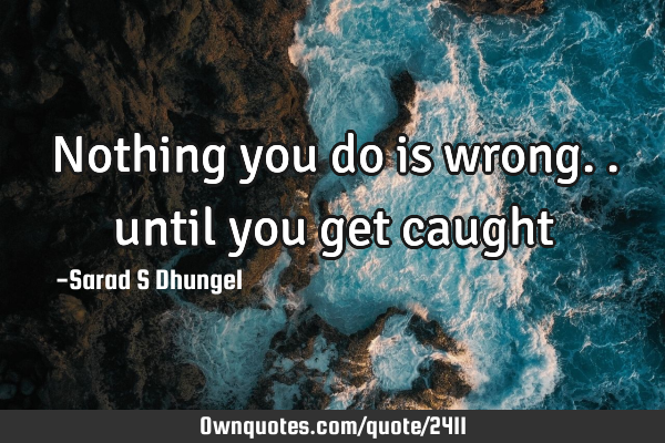 Nothing you do is wrong.. until you get