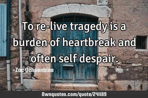 To re-live tragedy is a burden of heartbreak and often self
