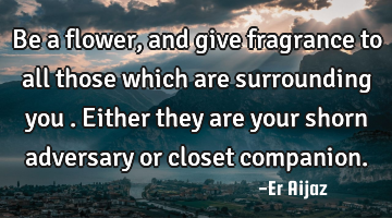 Be a flower ,and give fragrance to all those which are surrounding you . Either they are your shorn