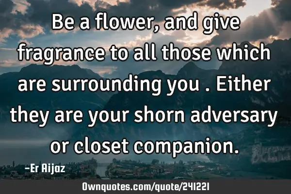 Be a flower ,and give fragrance to all those which are surrounding you . Either they are your shorn