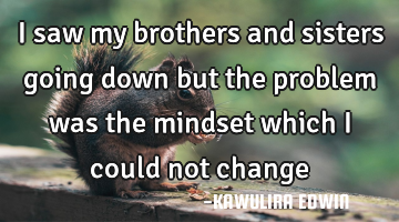I saw my brothers and sisters going down but the problem was the mindset which i could not change